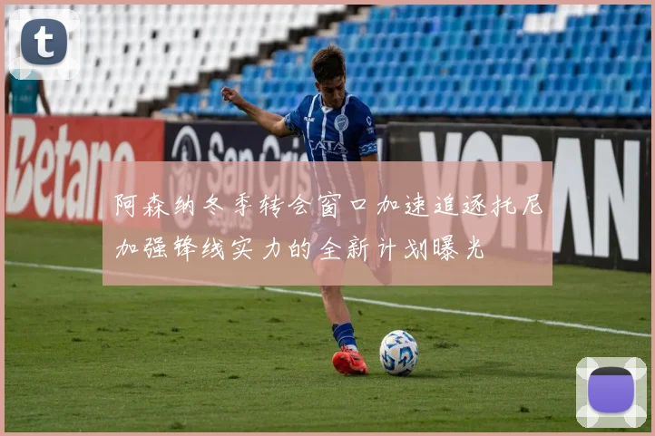 阿森纳冬季转会窗口加速追逐托尼加强锋线实力的全新计划曝光