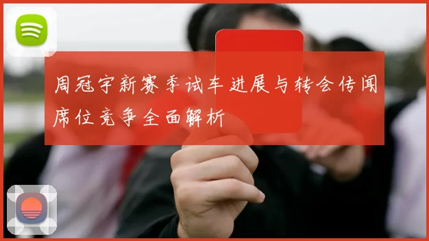 周冠宇新赛季试车进展与转会传闻席位竞争全面解析
