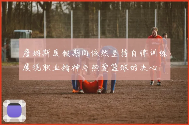 詹姆斯度假期间依然坚持自律训练展现职业精神与热爱篮球的决心