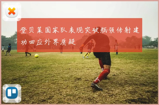登贝莱国家队表现突破瓶颈传射建功回应外界质疑