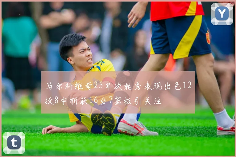 马尔科维奇25年次轮秀表现出色12投8中斩获16分7篮板引关注