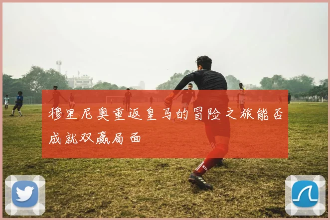 穆里尼奥重返皇马的冒险之旅能否成就双赢局面