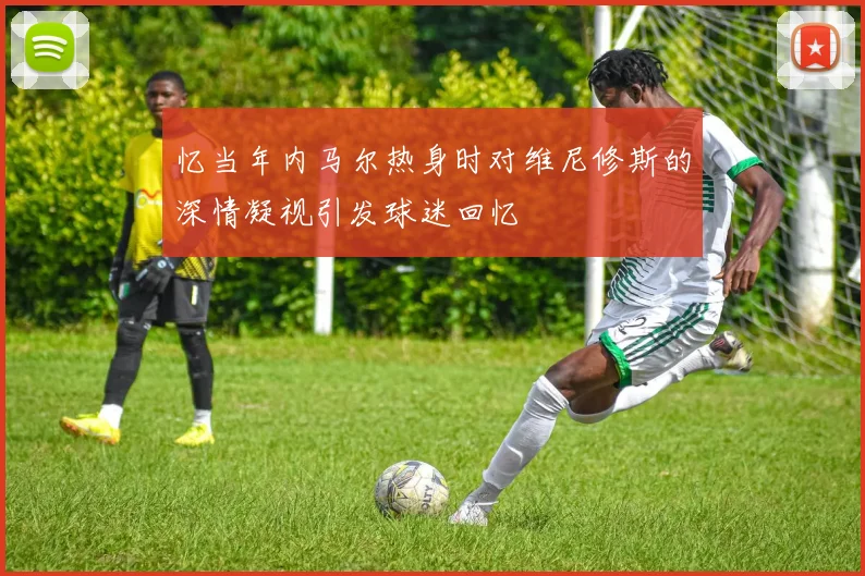 忆当年内马尔热身时对维尼修斯的深情凝视引发球迷回忆