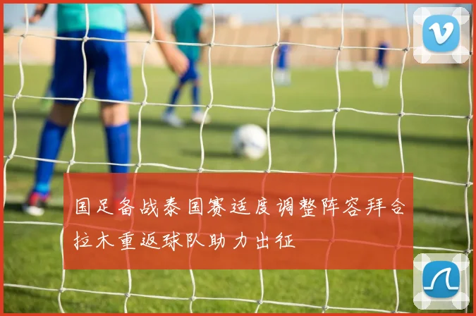 国足备战泰国赛适度调整阵容拜合拉木重返球队助力出征