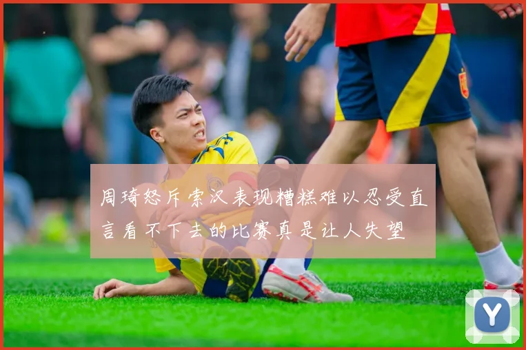 周琦怒斥索汉表现糟糕难以忍受直言看不下去的比赛真是让人失望