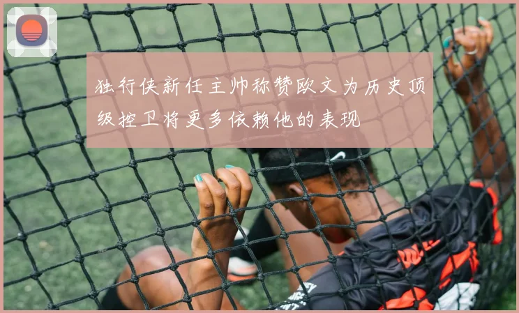 独行侠新任主帅称赞欧文为历史顶级控卫将更多依赖他的表现
