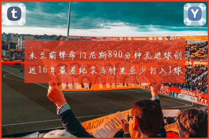 米兰前锋希门尼斯890分钟无进球创近16年最差纪录马特里至少打入1球