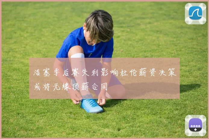 活塞季后赛失利影响杜伦薪资决策或将无缘顶薪合同