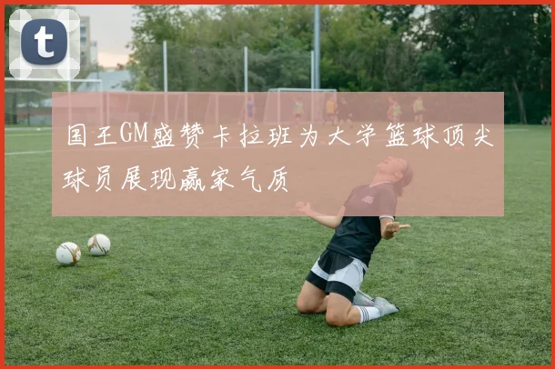 国王GM盛赞卡拉班为大学篮球顶尖球员展现赢家气质