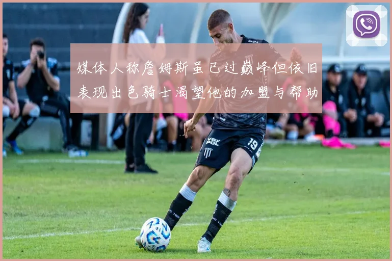 媒体人称詹姆斯虽已过巅峰但依旧表现出色骑士渴望他的加盟与帮助