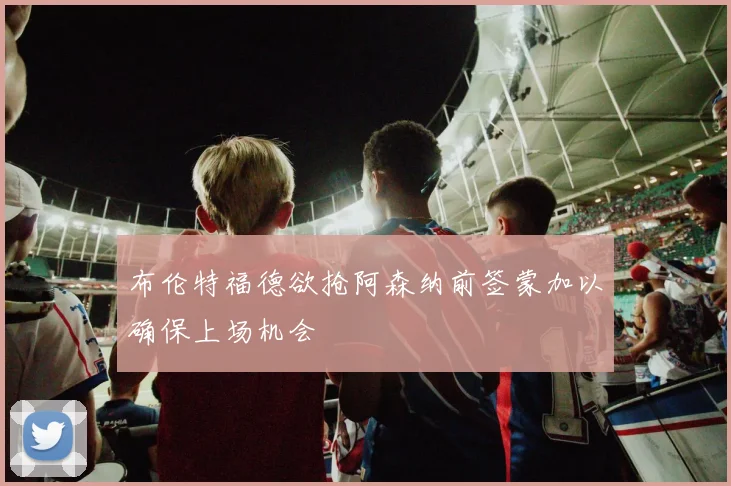 布伦特福德欲抢阿森纳前签蒙加以确保上场机会