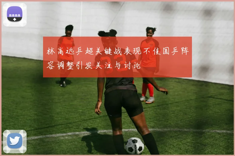 林高远乒超关键战表现不佳国乒阵容调整引发关注与讨论