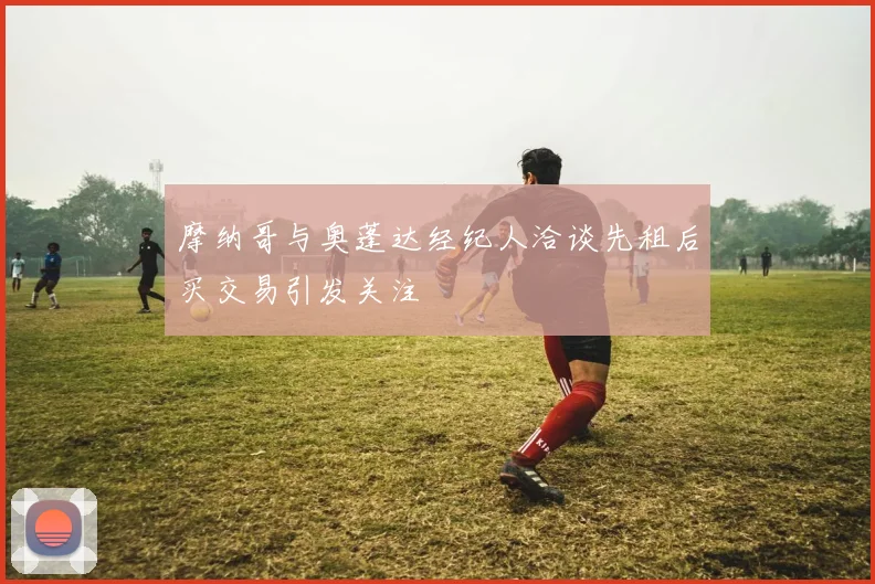 摩纳哥与奥蓬达经纪人洽谈先租后买交易引发关注