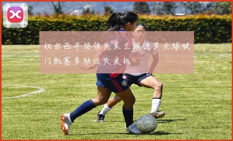 切尔西半场领先米兰佩德罗头球破门凯塞多助攻失良机