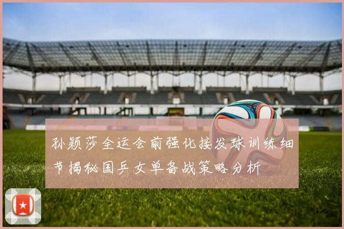 孙颖莎全运会前强化接发球训练细节揭秘国乒女单备战策略分析